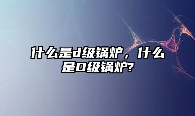 什么是d級(jí)鍋爐，什么是D級(jí)鍋爐?