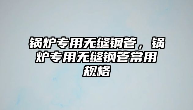 鍋爐專用無(wú)縫鋼管，鍋爐專用無(wú)縫鋼管常用規(guī)格