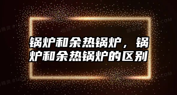 鍋爐和余熱鍋爐，鍋爐和余熱鍋爐的區(qū)別