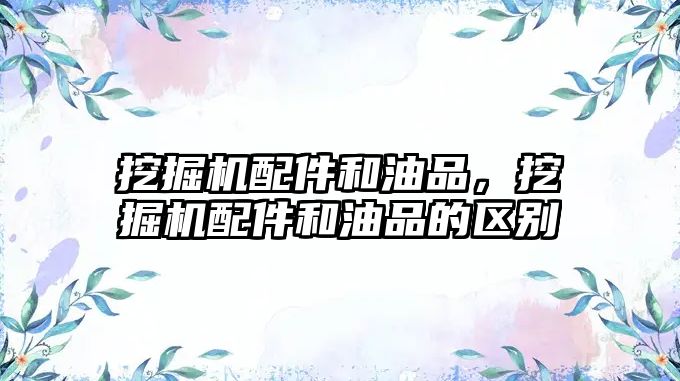 挖掘機(jī)配件和油品，挖掘機(jī)配件和油品的區(qū)別