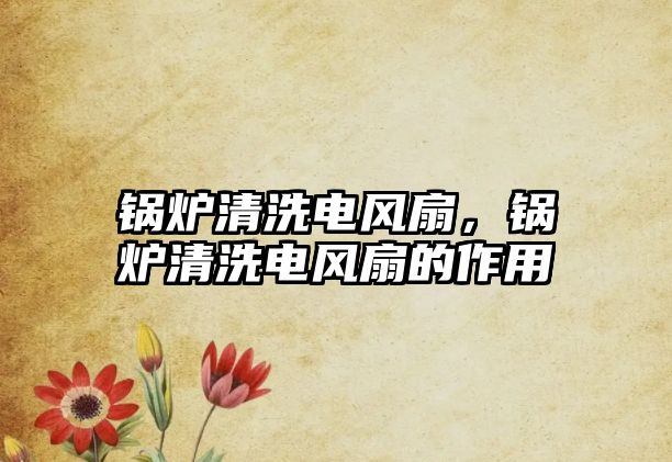 鍋爐清洗電風(fēng)扇，鍋爐清洗電風(fēng)扇的作用