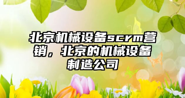 北京機(jī)械設(shè)備scrm營銷，北京的機(jī)械設(shè)備制造公司