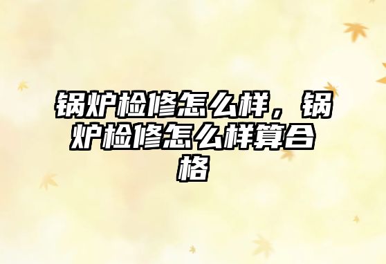 鍋爐檢修怎么樣，鍋爐檢修怎么樣算合格