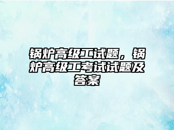 鍋爐高級(jí)工試題，鍋爐高級(jí)工考試試題及答案