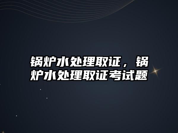 鍋爐水處理取證，鍋爐水處理取證考試題
