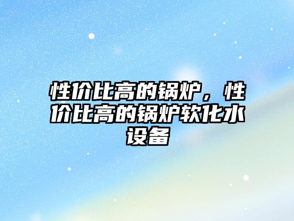 性價(jià)比高的鍋爐，性價(jià)比高的鍋爐軟化水設(shè)備