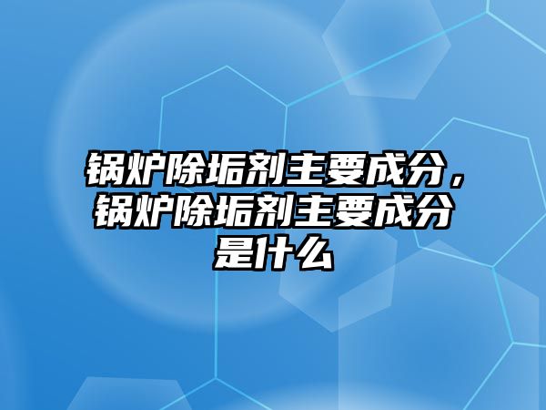 鍋爐除垢劑主要成分，鍋爐除垢劑主要成分是什么