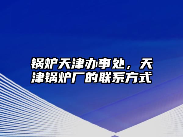 鍋爐天津辦事處，天津鍋爐廠的聯(lián)系方式