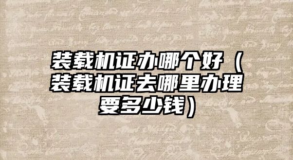 裝載機(jī)證辦哪個(gè)好（裝載機(jī)證去哪里辦理要多少錢(qián)）