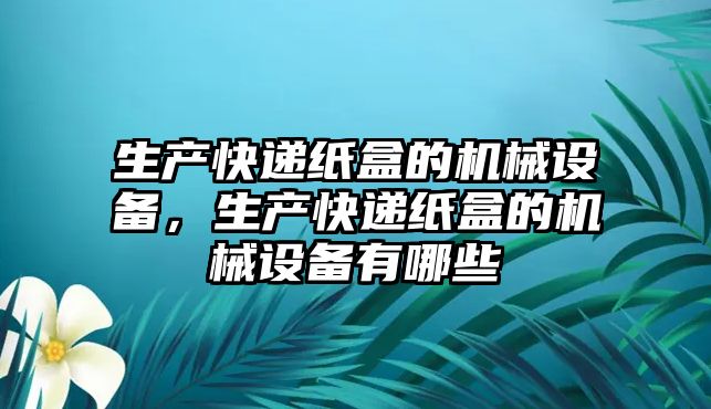 生產(chǎn)快遞紙盒的機械設(shè)備，生產(chǎn)快遞紙盒的機械設(shè)備有哪些