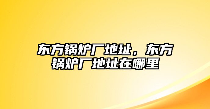 東方鍋爐廠地址，東方鍋爐廠地址在哪里