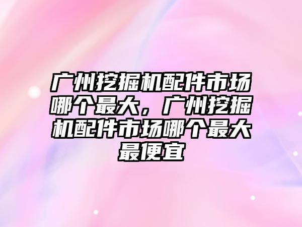 廣州挖掘機配件市場哪個最大，廣州挖掘機配件市場哪個最大最便宜