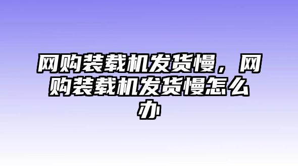 網(wǎng)購裝載機(jī)發(fā)貨慢，網(wǎng)購裝載機(jī)發(fā)貨慢怎么辦