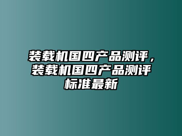 裝載機(jī)國四產(chǎn)品測評，裝載機(jī)國四產(chǎn)品測評標(biāo)準(zhǔn)最新