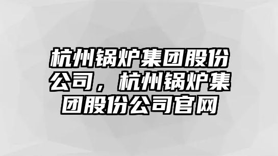 杭州鍋爐集團股份公司，杭州鍋爐集團股份公司官網(wǎng)