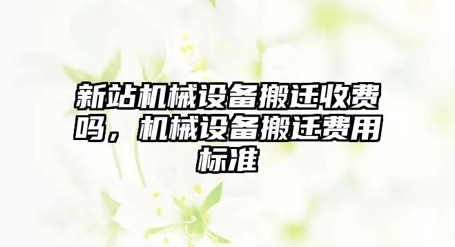 新站機(jī)械設(shè)備搬遷收費(fèi)嗎，機(jī)械設(shè)備搬遷費(fèi)用標(biāo)準(zhǔn)