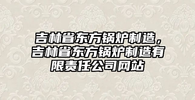 吉林省東方鍋爐制造，吉林省東方鍋爐制造有限責(zé)任公司網(wǎng)站