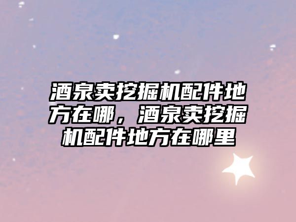 酒泉賣挖掘機(jī)配件地方在哪，酒泉賣挖掘機(jī)配件地方在哪里