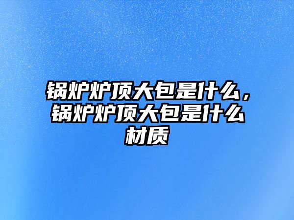 鍋爐爐頂大包是什么，鍋爐爐頂大包是什么材質(zhì)