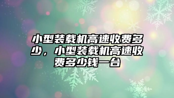 小型裝載機(jī)高速收費(fèi)多少，小型裝載機(jī)高速收費(fèi)多少錢一臺(tái)