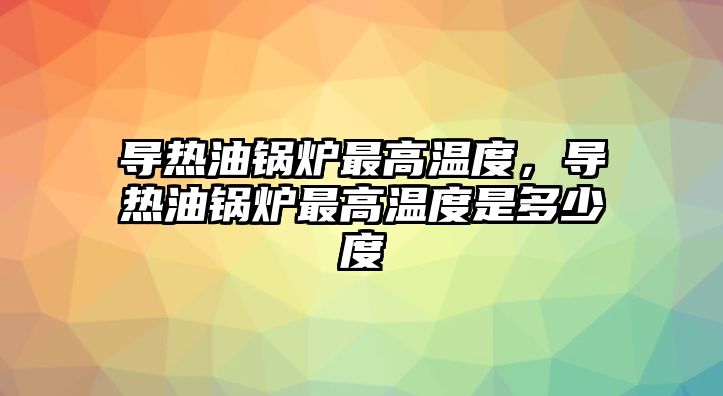 導(dǎo)熱油鍋爐最高溫度，導(dǎo)熱油鍋爐最高溫度是多少度