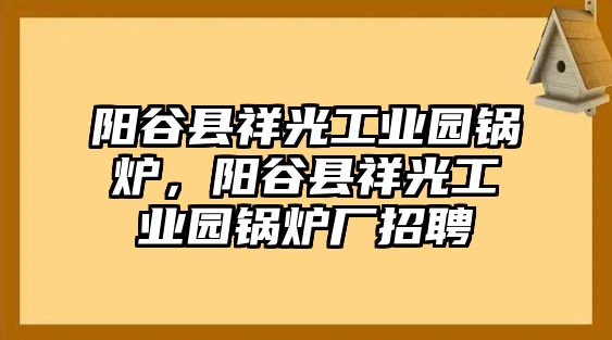 陽(yáng)谷縣祥光工業(yè)園鍋爐，陽(yáng)谷縣祥光工業(yè)園鍋爐廠招聘
