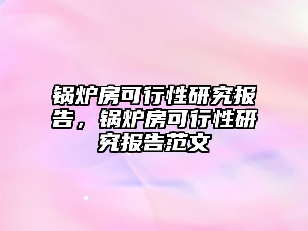 鍋爐房可行性研究報告，鍋爐房可行性研究報告范文