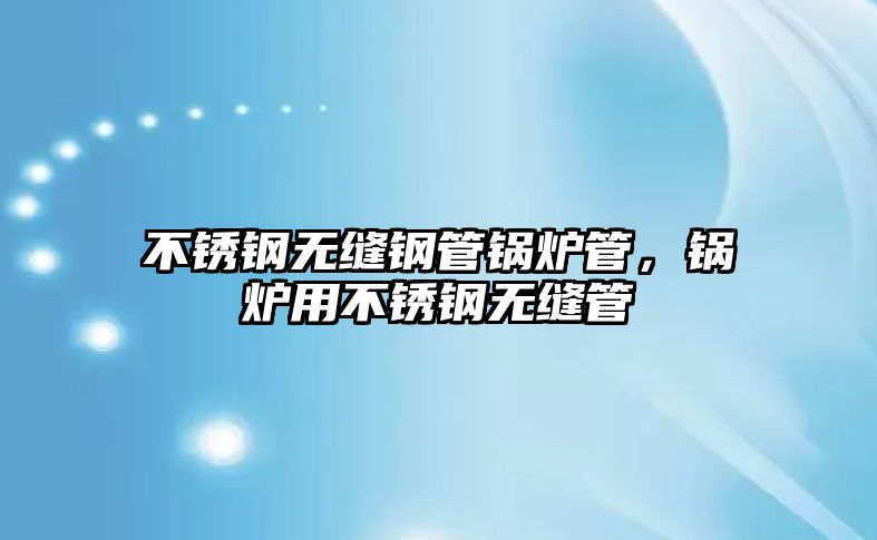 不銹鋼無縫鋼管鍋爐管，鍋爐用不銹鋼無縫管