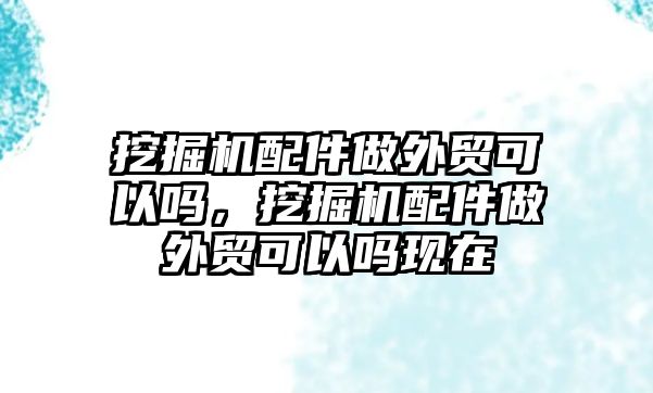 挖掘機(jī)配件做外貿(mào)可以嗎，挖掘機(jī)配件做外貿(mào)可以嗎現(xiàn)在