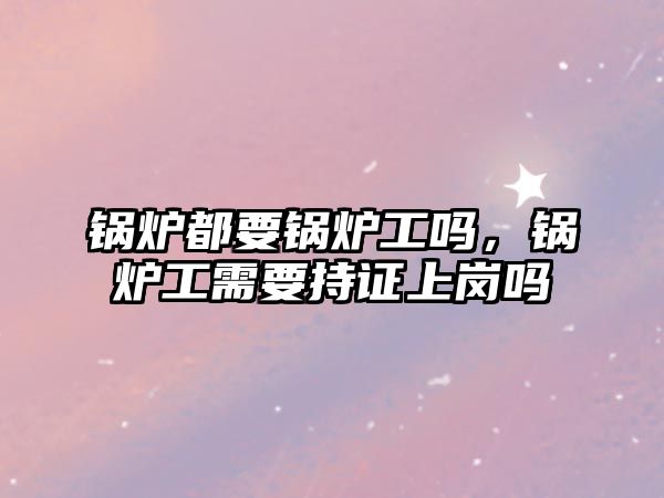 鍋爐都要鍋爐工嗎，鍋爐工需要持證上崗嗎