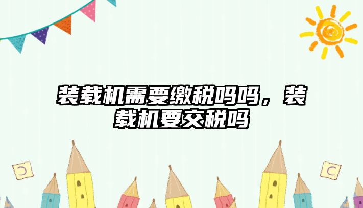 裝載機(jī)需要繳稅嗎嗎，裝載機(jī)要交稅嗎