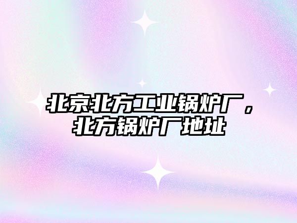 北京北方工業(yè)鍋爐廠，北方鍋爐廠地址