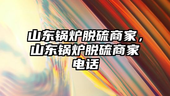 山東鍋爐脫硫商家，山東鍋爐脫硫商家電話