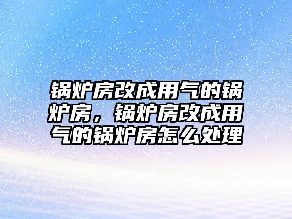 鍋爐房改成用氣的鍋爐房，鍋爐房改成用氣的鍋爐房怎么處理