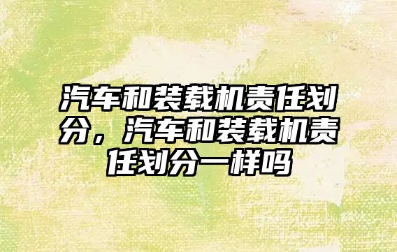 汽車(chē)和裝載機(jī)責(zé)任劃分，汽車(chē)和裝載機(jī)責(zé)任劃分一樣嗎