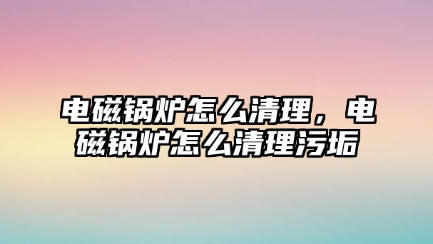 電磁鍋爐怎么清理，電磁鍋爐怎么清理污垢