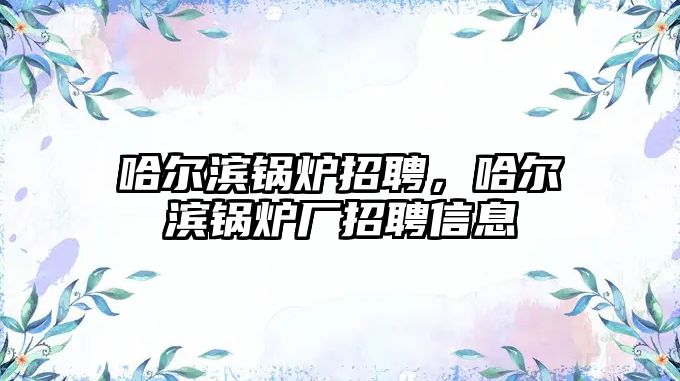 哈爾濱鍋爐招聘，哈爾濱鍋爐廠招聘信息