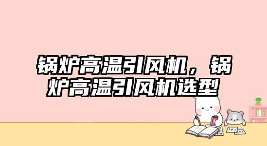 鍋爐高溫引風機，鍋爐高溫引風機選型