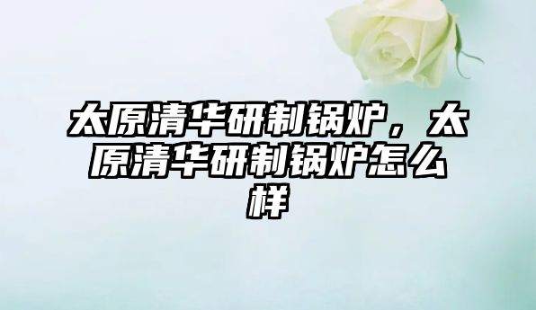 太原清華研制鍋爐，太原清華研制鍋爐怎么樣