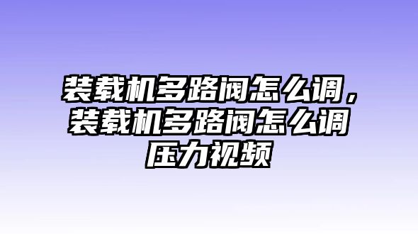 裝載機多路閥怎么調(diào)，裝載機多路閥怎么調(diào)壓力視頻
