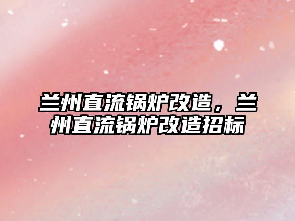 蘭州直流鍋爐改造，蘭州直流鍋爐改造招標