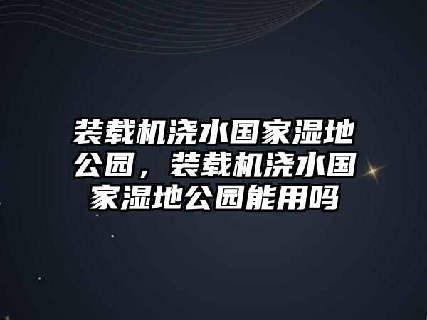 裝載機澆水國家濕地公園，裝載機澆水國家濕地公園能用嗎
