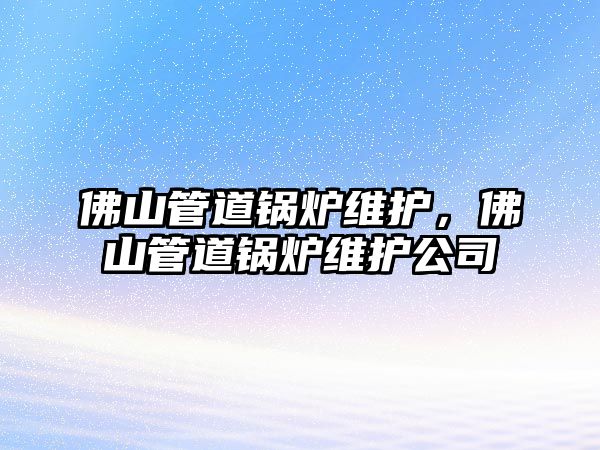 佛山管道鍋爐維護(hù)，佛山管道鍋爐維護(hù)公司