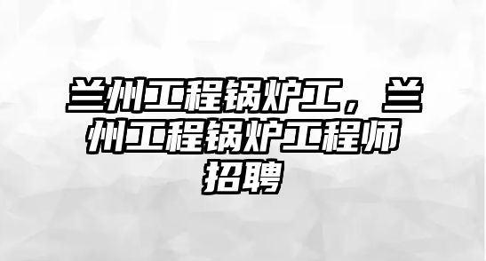 蘭州工程鍋爐工，蘭州工程鍋爐工程師招聘