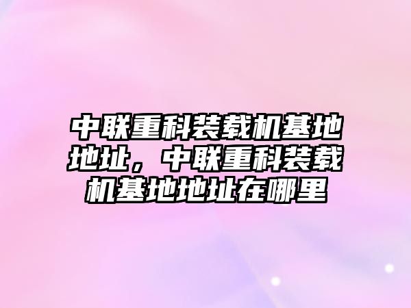中聯(lián)重科裝載機(jī)基地地址，中聯(lián)重科裝載機(jī)基地地址在哪里