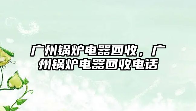 廣州鍋爐電器回收，廣州鍋爐電器回收電話